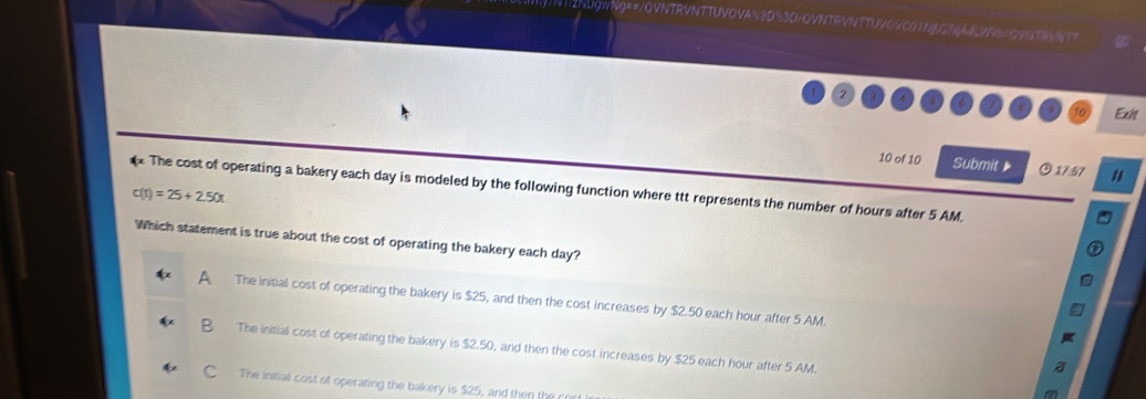 NT2NUgWNg==/QVNTRVNTTUVOVA%3D3D/QVNTRVNTTUV0VCG1NN2NA1LWATOVNTWNTT
Exit
10 of 10 Submit © 17.57 "
x The cost of operating a bakery each day is modeled by the following function where ttt represents the number of hours after 5 AM.
c(t)=25+2.50t
Which statement is true about the cost of operating the bakery each day?
The initial cost of operating the bakery is $25, and then the cost increases by $2.50 each hour after 5 AM
The initial cost of operating the bakery is $2.50, and then the cost increases by $25 each hour after 5 AM.
The initial cost of operating the bakery is $25, and then the f