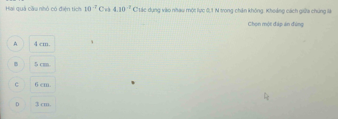 Hai quả cầu nhỏ có điện tích 10^(-7) C và 4.10^(-7) Ctác dụng vào nhau một lực 0,1 N trong chân không. Khoảng cách giữa chúng là
Chọn một đáp án đúng
A 4 cm.
B 5 cm.
C 6 cm.
D 3 cm.