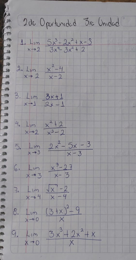 2do Oportunidad 3ra Unidad 
1. limlimits _xto 2 (5x^3-2x^2+x-3)/3x^4-3x^2+2 
2. limlimits _xto 2 (x^2-4)/x-2 
B. limlimits _xto 1 (3x+1)/2x-1 
4. limlimits _xto 2 (x^2+2)/x^3-2 
5. limlimits _xto 3 (2x^2-5x-3)/x-3 
6. limlimits _xto 3 (x^3-27)/x-3 
7. limlimits _xto 4 (sqrt(x)-2)/x-4 
8. limlimits _xto 0frac (3+x)^2-9x
9. limlimits _xto 0 (3x^3+2x^2+x)/x 