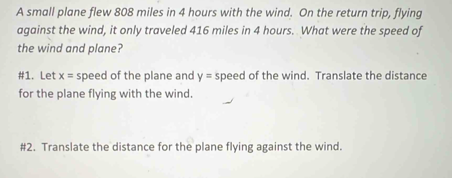 A small plane flew 808 miles in 4 hours with the wind. On the return trip, flying 
against the wind, it only traveled 416 miles in 4 hours. What were the speed of 
the wind and plane? 
#1. Let x= speed of the plane and y= speed of the wind. Translate the distance 
for the plane flying with the wind. 
#2. Translate the distance for the plane flying against the wind.