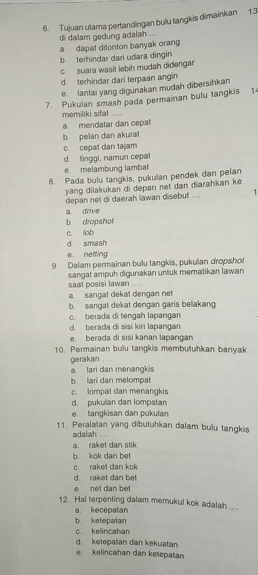 Tujuan utama pertandingan bulu tangkis dimainkan 13
di dalam gedung adalah ....
a dapat ditonton banyak orang
b terhindar dari udara dingin
c suara wasit lebih mudah didengar
d. terhindar dari terpaan angin
e lantai yang digunakan mudah dibersihkan
7. Pukulan smash pada permainan bulu tangkis 14
memiliki sifat ....
a mendatar dan cepat
b pelan dan akurat
c cepat dan tajam
d tinggi, namun cepat
e. melambung lambat
8. Pada bulu tangkis, pukulan pendek dan pelan
yang dilakukan di depan net dan diarahkan ke
depan net di daerah lawan disebut .... 1
a. drive
b. dropshot
c. lob
d smash
e. netting
9 Dalam permainan bulu tangkis, pukulan dropshol
sangat ampuh digunakan untuk mematikan lawan
saat posisi lawan
a. sangat dekat dengan net
b. sangat dekat dengan garis belakang
c. berada di tengah lapangan
d. berada di sisi kiri lapangan
e. berada di sisi kanan lapangan
10. Permainan bulu tangkis membutuhkan banyak
gerakan ....
a lari dan menangkis
b. lari dan melompat
c. lompat dan menangkis
d. pukulan dan lompatan
e tangkisan dan pukulan
11. Peralatan yang dibutuhkan dalam bulu tangkis
adalah ....
a. raket dan stik
b. kok dan bet
c raket dan kok
d. raket dan bet
e net dan bet
12. Hal terpenting dalam memukul kok adalah ....
a. kecepatan
b ketepatan
c kelincahan
d. ketepatan dan kekuatan
e. kelincahan dan ketepatan