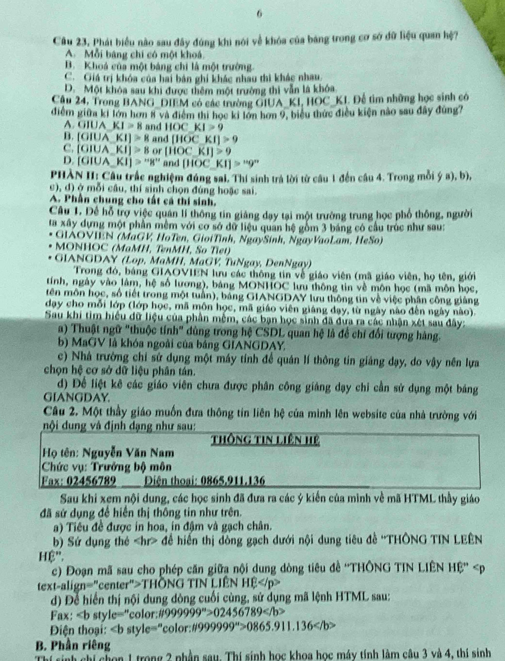 Câu 23, Phát biểu nào sau đây đúng khi nói về khóa của bảng trong cơ sở đữ liệu quan hệ?
A. Mỗi bảng chi có một khoá.
B. Khoá của một bảng chi là một trường.
C. Giá trị khóa của hai bản ghi khác nhau thì khác nhau
D. Một khóa sau khi được thêm một trường thi vẫn là khóa
Câu 24, Trong BANG_DIEM có các trường GIUA_KI, HOC_KI. Để tìm những học sinh có
điểm giữa ki lớn hơn 8 và điểm thi học ki lớn hơn 9, biểu thức điều kiện nào sau đây đùng7
A. GIUA_ KI=8 and ||OCK|>9
B. [GIUAKI]≌ 8 and [HOCKI]>9
C. [GIUA_ KI]≌ 8 or [HOCKI]>9
D. [GIUA_ KI]>''8'' and [HOC_ KI]>“9”
PHÀN HI: Câu trắc nghiệm đúng sai. Thí sinh trả lời từ câu 1 đến câu 4. Trong mỗi (ga),b),
c), d) ở mỗi câu, thí sinh chọn đúng hoặc sai.
A. Phần chung cho tất cá thí sinh,
Câu 1. Để hỗ trợ việc quán lí thông tin giảng dạy tại một trường trung học phố thông, người
ta xây dựng một phần mềm với cơ sở dữ liệu quan hệ gồm 3 bảng có cầu trúc như sau:
GIAOVIEN (MaGV, HoTen, GioiTình, NgaySinh, NgayVaoLam, HeSo)
MONHOC (MaMH, TenMH, So Tiet)
GIANGDAY (Lop, MaMH, MaGV, TuNgay, DenNgay)
Trong đó, báng GIAOVIEN lưu các thông tin vễ giáo viên (mã giáo viên, họ tên, giới
tính, ngày vào làm, hệ số lương), bảng MONHOC lưu thông tin về môn học (mã môn học,
tên môn học, số tiết trong một tuần), bảng GIANGDAY lưu thông tin về việc phân công giảng
day cho mỗi lớp (lớp học, mã môn học, mã giáo viên giáng dạy, từ ngày nào đến ngày nào).
Sau khi tìm hiệu dữ liệu của phần mễm, các bạn học sinh đã đưa ra các nhận xét sau đây:
a) Thuật ngữ "thuộc tính" dùng trong hệ CSDL quan hệ là để chỉ đổi tượng hàng.
b) MaGV là khóa ngoài của bảng GIANGDAY,
c) Nhà trường chỉ sử dụng một máy tính để quân lí thông tin giảng dạy, do vậy nên lựa
chọn hệ cơ sở dữ liệu phân tán.
d) Để liệt kê các giáo viên chưa được phân công giảng dạy chỉ cần sử dụng một bảng
GIANGDAY.
Câu 2. Một thầy giáo muốn đưa thông tin liên hệ của mình lên website của nhà trường với
nội dung vâ định dạng như sau:
thông tin liên Hệ
Họ tên: Nguyễn Văn Nam
Chức vụ: Trưởng bộ môn
Fax: 02456789    Điện thoại: 0865,911.136
Sau khi xem nội dung, các học sinh đã đưa ra các ý kiến của mình về mã HTML thầy giáo
đã sứ dụng để hiến thị thông tin như trên.
a) Tiêu đề được in hoa, in đậm và gạch chân.
b) Sứ dụng thẻ đề hiến thị dòng gạch dưới nội dung tiêu đề ''THÔNG TIN LEÊN
Hệ''.
c) Đoạn mã sau cho phép căn giữa nội dung dòng tiêu đề ''THÔNG TIN LIÊN Hệ' ≥slant THONO G TIN LIêN HE
d) Để hiển thị nội dung dòng cuối cùng, sử dụng mã lệnh HTML sau:
Fax: < <tex>b st /le='' color 8999999^(11)>02456789
Điện thoại: