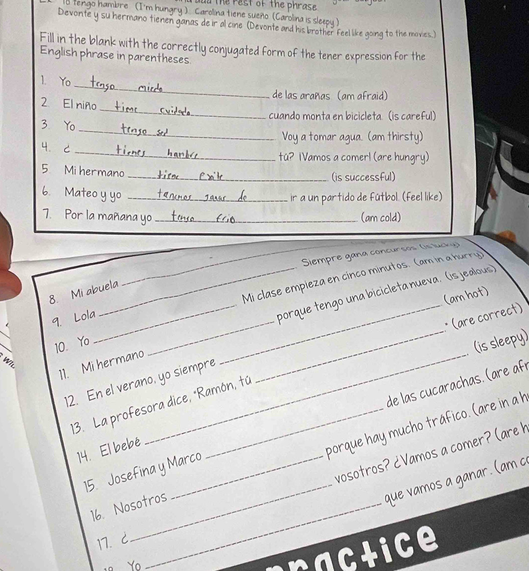 ou the rest of the phrase 
1o tengo hambre (I'm hungry ) Carolina tiene sueño (Carolina is sleepu ) 
Devonte y su hermano tienen ganas de ir al cine (Devonte and his brother feel like going to the movies.) 
Fill in the blank with the correctly conjugated form of the tener expression for the 
English phrase in parentheses. 
_ 
1. Yo 
de las arañas (am afraid) 
_ 
2 El niño 
cuando monta en bicicleta. (is careful) 
_ 
3. Yo 
Voy a tomar agua. (am thirsty) 
_ 
4. C 
tú? 1Vamos a comer! (are hungry) 
5 Mi hermano 
_(is successful) 
6. Mateo y yo_ 
ir a un partido de fútbol. (feel like) 
7. Por la mañana yo _(am cold) 
Siempre gana concursos (is lucky) 
_Mi clase empieza en cinco minutos. (am in a hurry) 
8. Mi abuela 
(am hot) 
9. Lola 
_porque tengo una bicicleta nueva. (is jealous) 
_ 
_ 
_* (are correct) 
10. Yo 
_ 
(is sleepy) 
11. Mi hermano_ 
W I L 
de las cucarachas . (are é 
12. En el verano, yo siempre 
_ 
13. La profesora dice, "Ramón, tú 
14. El bebé 
16. Nosotros porque hay mucho tráfico. (are in ah 
vosotros? ¿Vamos a comer? (are h 
15. Josefina y Marco 
que vamos a ganar. (am c 
17. C 
_ 
。 Yo ctice