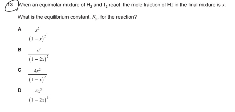 When an equimolar mixture of H_2 and I_2 react, the mole fraction of HI in the final mixture is x.
What is the equilibrium constant, K_p , for the reaction?
A frac x^2(1-x)^2
B frac x^2(1-2x)^2
C frac 4x^2(1-x)^2
D frac 4x^2(1-2x)^2