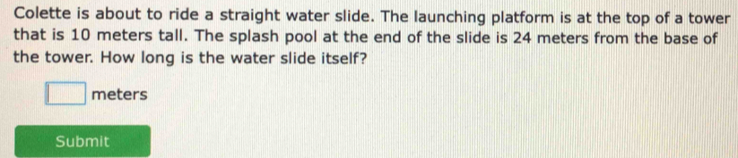 Colette is about to ride a straight water slide. The launching platform is at the top of a tower 
that is 10 meters tall. The splash pool at the end of the slide is 24 meters from the base of 
the tower. How long is the water slide itself?
meters
Submit