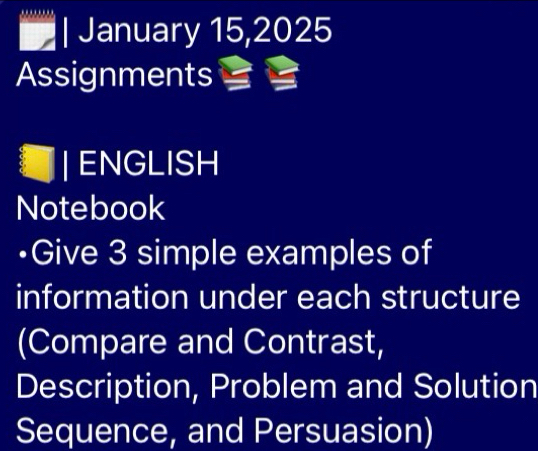 January 15,2025 
Assignments 
ENGLISH 
Notebook 
•Give 3 simple examples of 
information under each structure 
(Compare and Contrast, 
Description, Problem and Solution 
Sequence, and Persuasion)