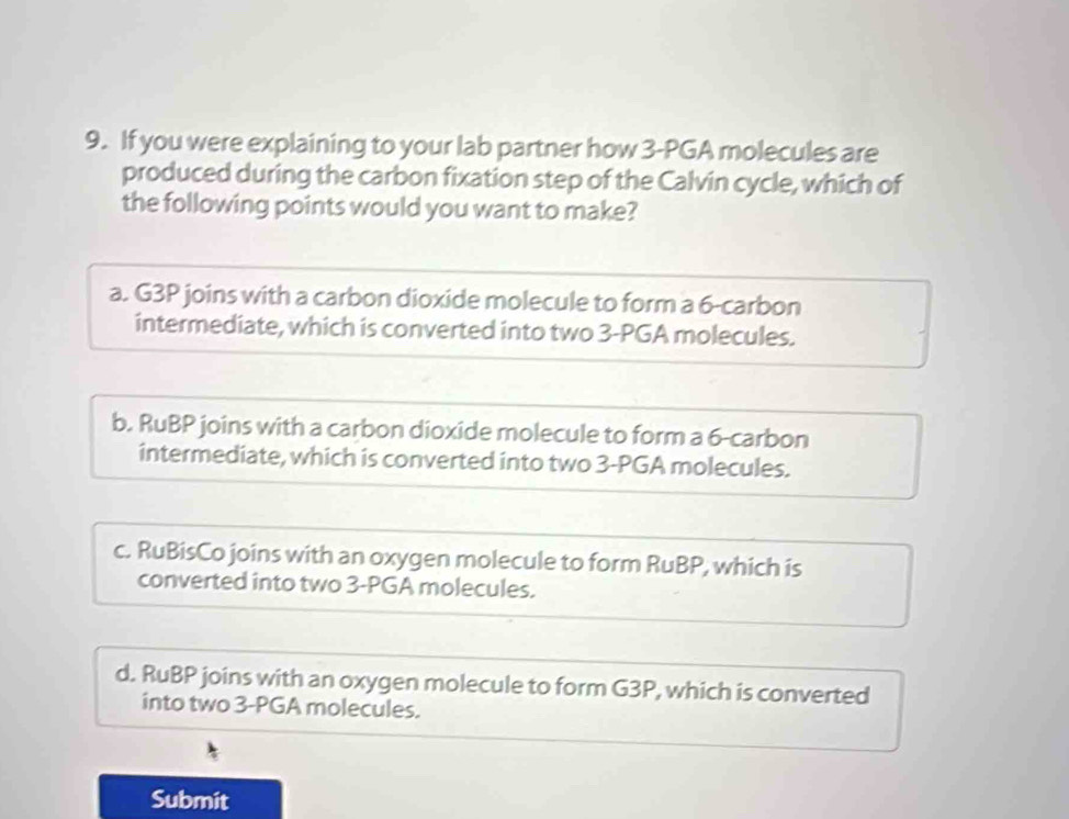 If you were explaining to your lab partner how 3-PGA molecules are
produced during the carbon fixation step of the Calvin cycle, which of
the following points would you want to make?
a. G3P joins with a carbon dioxide molecule to form a 6 -carbon
intermediate, which is converted into two 3-PGA molecules.
b. RuBP joins with a carbon dioxide molecule to form a 6 -carbon
intermediate, which is converted into two 3-PGA molecules.
c. RuBisCo joins with an oxygen molecule to form RuBP, which is
converted into two 3-PGA molecules.
d. RuBP joins with an oxygen molecule to form G3P, which is converted
into two 3-PGA molecules.
Submit