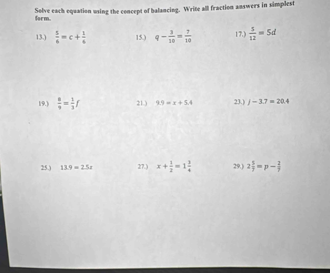 Solve each equation using the concept of balancing. Write all fraction answers in simplest 
form. 
13.)  5/6 =c+ 1/6  15.) q- 3/10 = 7/10 
17.)  5/12 =5d
19.)  8/9 = 1/3 f 21.) 9.9=x+5.4 23.) j-3.7=20.4
25.) 13.9=2.5z 27.) x+ 1/2 =1 3/4  29.) 2 5/7 =p- 2/7 