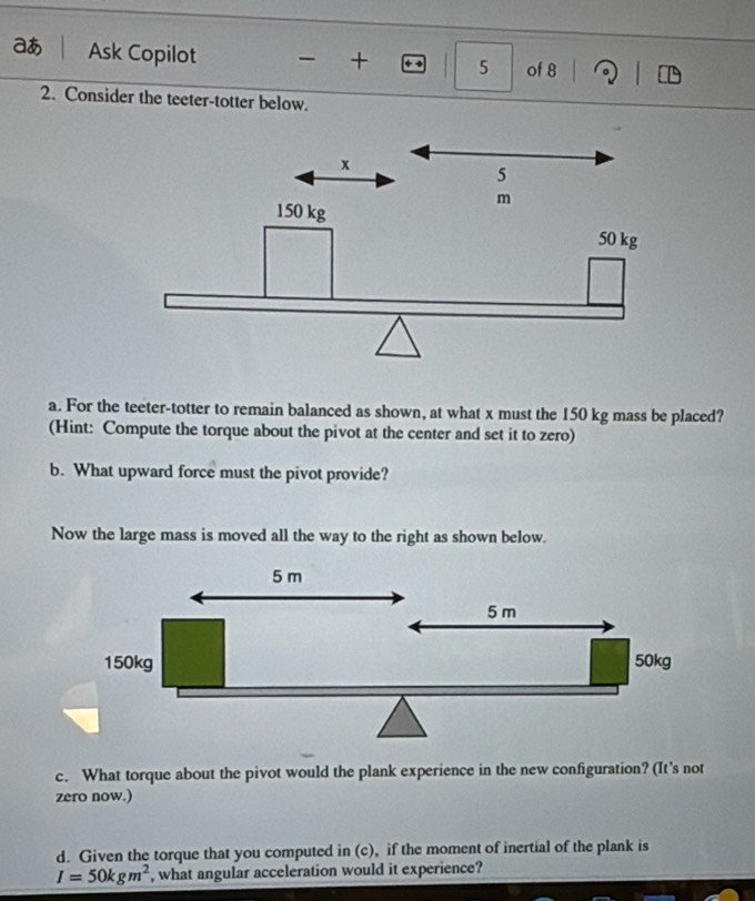 aあ Ask Copilot of 8 
+ 5 
2. Consider the teeter-totter below. 
a. For the teeter-totter to remain balanced as shown, at what x must the 150 kg mass be placed? 
(Hint: Compute the torque about the pivot at the center and set it to zero) 
b. What upward force must the pivot provide? 
Now the large mass is moved all the way to the right as shown below. 
c. What torque about the pivot would the plank experience in the new configuration? (It’s not 
zero now.) 
d. Given the torque that you computed in (c), if the moment of inertial of the plank is
I=50kgm^2 , what angular acceleration would it experience?