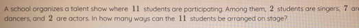 A school organizes a talent show where 11 students are participating. Among them, 2 students are singers, 7 are 
dancers, and 2 are actors. In how many ways can the 11 students be arranged on stage?