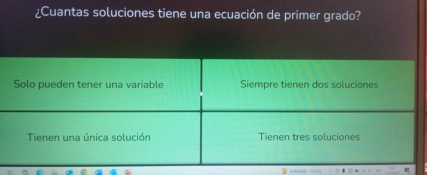 ¿Cuantas soluciones tiene una ecuación de primer grado?
Solo pueden tener una variable Siempre tienen dos soluciones
Tienen una única solución Tienen tres soluciones
EUR/USD -0,45%