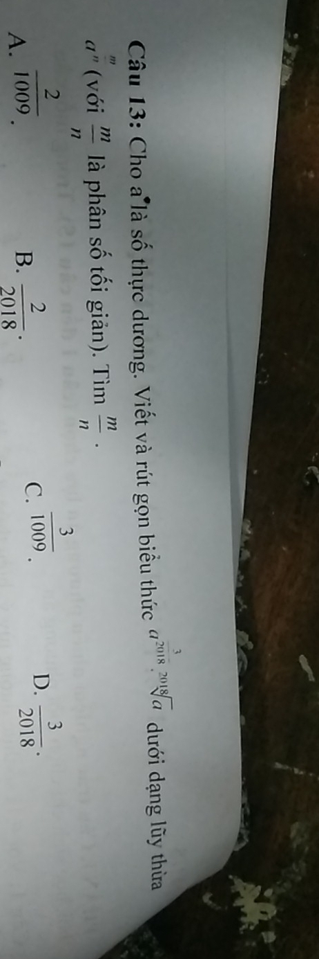 Cho a là số thực dương. Viết và rút gọn biểu thức a^(frac 3)2018.sqrt[2018](a) dưới dạng lũy thừa
a^(frac m)n (với  m/n  là phân số tối giản). Tìm  m/n ·
A.  2/1009 .  2/2018 ·
B.
C.  3/1009 .  3/2018 .0
D.