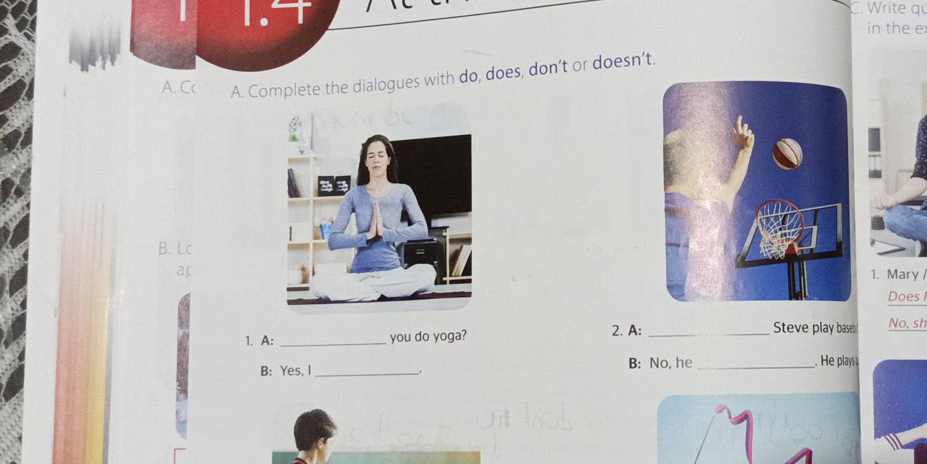 Write qu 
1 1. in the e 
A. Cc A. Complete the dialogues with do, does, don’t or doesn’t. 
B. Lc 
ar 1. Mary / 
Does I 
1. A: _you do yoga? 
2. A: _Steve play baseb No, sh 
B: Yes, I_ . 
B: No, he_ . He plays