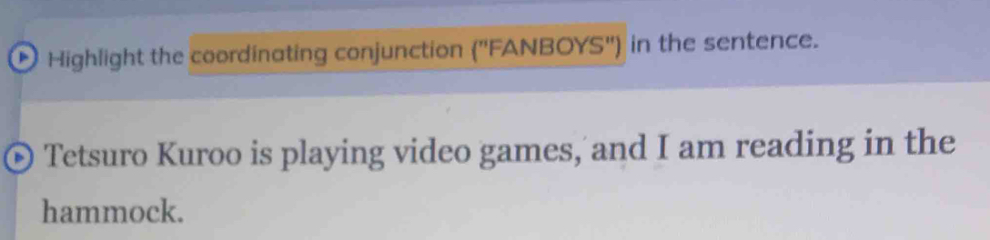 Highlight the coordinating conjunction ('' FANBOYS") in the sentence. 
Tetsuro Kuroo is playing video games, and I am reading in the 
hammock.