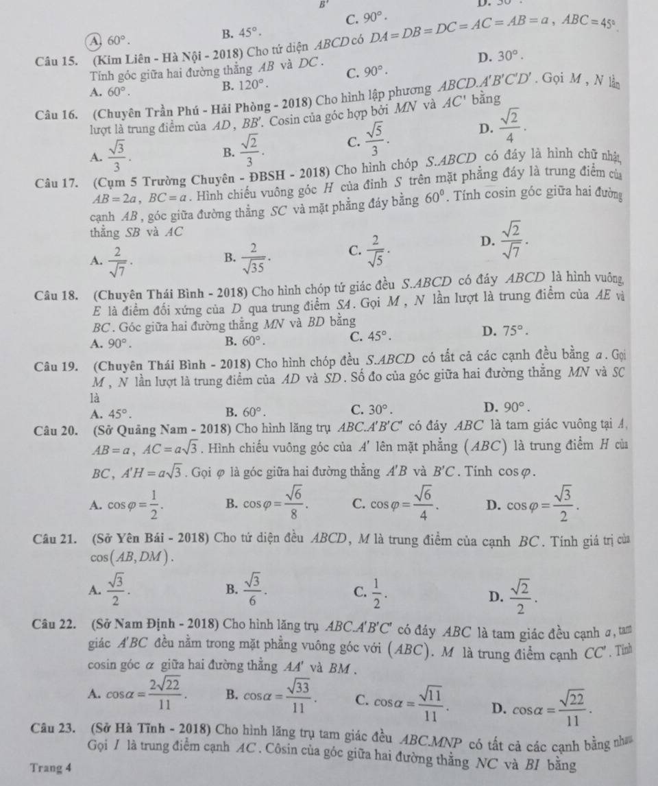 B'
D.
C. 90°.
a 60°.
B. 45°.
Câu 15. (Kim Liên - Hà Nội - 2018) Cho tứ diện ABCD có DA=DB=DC=AC=AB=a,ABC=45°.
Tính góc giữa hai đường thẳng AB và DC.
D. 30°.
C. 90°.
A. 60°.
B. 120°.. Gọi M , N lần
Câu 16. (Chuyên Trần Phú - Hải Phòng - 2018) Cho hình lập phương ABCD.A'B'C'D' bằng
lượt là trung điểm của AD , BB 7. Cosin của góc hợp bởi MN và AC'
D.  sqrt(2)/4 .
A.  sqrt(3)/3 . B.  sqrt(2)/3 .
C.  sqrt(5)/3 .
Câu 17. (Cụm 5 Trường Chuyên - ĐBSH - 2018) Cho hình chóp S.ABCD có đáy là hình chữ nhật
AB=2a,BC=a. Hình chiếu vuông góc H của đỉnh S trên mặt phẳng đáy là trung điểm của
cạnh AB , góc giữa đường thẳng SC và mặt phẳng đáy bằng 60°. Tính cosin góc giữa hai đường
thẳng SB và AC
A.  2/sqrt(7) ·   2/sqrt(35) ·
B.
C.  2/sqrt(5) ·
D.  sqrt(2)/sqrt(7) .
Câu 18. (Chuyên Thái Bình - 2018) Cho hình chóp tứ giác đều S.ABCD có đáy ABCD là hình vuông
E là điểm đối xứng của D qua trung điểm S4. Gọi M , N lần lượt là trung điểm của AE và
BC . Góc giữa hai đường thẳng MN và BD bằng
A. 90°.
B. 60°.
C. 45°. D. 75°.
Câu 19. (Chuyên Thái Bình - 2018) Cho hình chóp đều S.ABCD có tắt cả các cạnh đều bằng a. Gọi
M , N lần lượt là trung điểm của AD và SD. Số đo của góc giữa hai đường thằng MN và SC
là
A. 45°.
B. 60°. C. 30°. D. 90°.
Câu 20. (Sở Quảng Nam - 201 8 Cho hình lăng trụ ABC.A'B'C' có đáy ABC là tam giác vuông tại A,
AB=a,AC=asqrt(3). Hình chiếu vuông góc của . A' lên mặt phẳng (ABC) là trung điểm H của
BC,A'H=asqrt(3). Gọi φ là góc giữa hai đường thẳng A'B và B'C. Tinh cos varphi
A. cos varphi = 1/2 . B. cos varphi = sqrt(6)/8 . C. cos varphi = sqrt(6)/4 . D. cos varphi = sqrt(3)/2 .
Câu 21. (Sở Yên Bái - 2018) Cho tứ diện đều ABCD, M là trung điểm của cạnh BC. Tính giá trị của
cos (AB,DM).
B.
A.  sqrt(3)/2 .  sqrt(3)/6 .  1/2 .  sqrt(2)/2 .
C.
D.
Câu 22. (Sở Nam Định - 2018) Cho hình lăng trụ ABCA' B'C' có đáy ABC là tam giác đều cạnh σ, tam
giác A'BC đều nằm trong mặt phẳng vuông góc với (ABC). M là trung điểm cạnh CC'. Tỉnh
cosin góc α giữa hai đường thẳng AA' và BM .
A. cos alpha = 2sqrt(22)/11 . B. cos alpha = sqrt(33)/11 . C. cos alpha = sqrt(11)/11 . D. cos alpha = sqrt(22)/11 .
Câu 23. (Sở Hà Tĩnh ~ 2018) Cho hình lăng trụ tam giác đều ABC.MNP có tất cả các cạnh bằng như
Gọi / là trung điểm cạnh AC . Côsin của góc giữa hai đường thằng NC và BI bằng
Trang 4