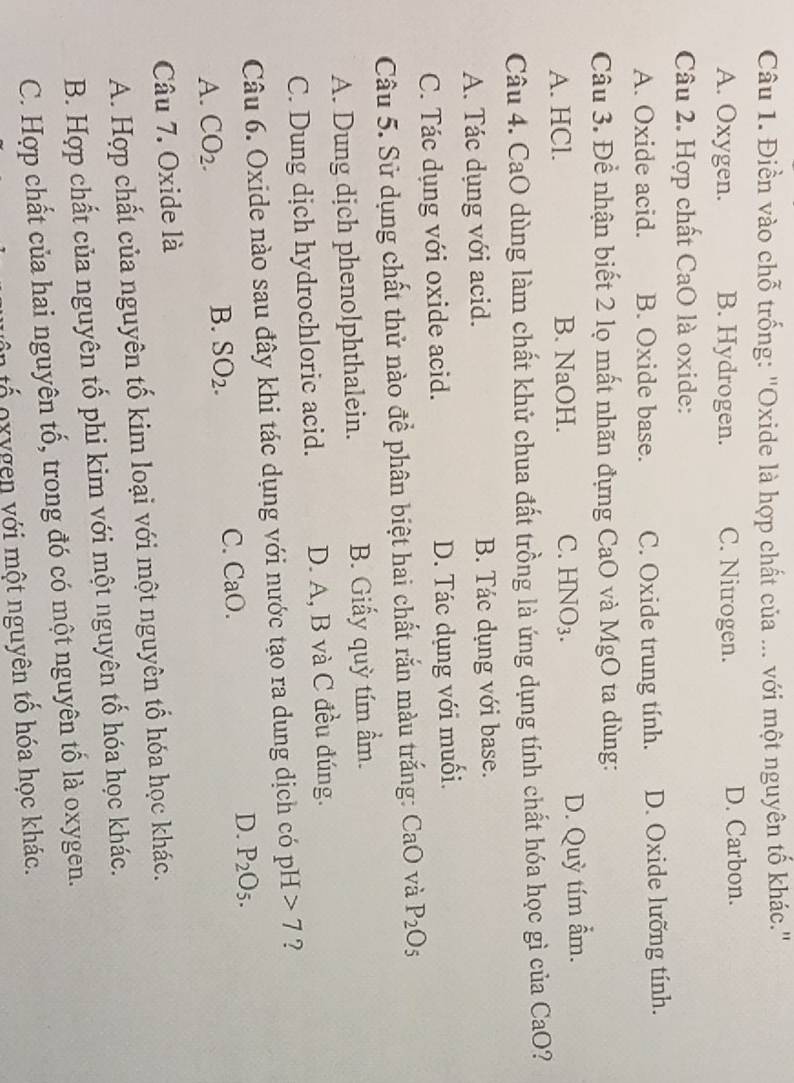 Điền vào chỗ trống: 'Oxide là hợp chất của ... với một nguyên tố khác.'
A. Oxygen. B. Hydrogen. C. Nitrogen. D. Carbon.
Câu 2. Hợp chất CaO là oxide:
A. Oxide acid. B. Oxide base. C. Oxide trung tính. D. Oxide lưỡng tính.
Câu 3. Để nhận biết 2 lọ mất nhãn đựng CaO và MgO ta dùng:
A. HCl. B. NaOH. C. HN u 3.
D. Quỳ tím ẩm.
Câu 4. CaO dùng làm chất khử chua đất trồng là ứng dụng tính chất hóa học gì của CaO?
A. Tác dụng với acid. B. Tác dụng với base.
C. Tác dụng với oxide acid. D. Tác dụng với muối.
Câu 5. Sử dụng chất thử nào để phân biệt hai chất rắn màu trắng: CaO và P_2O_5
A. Dung dịch phenolphthalein. B. Giấy quỳ tím ẩm.
C. Dung dịch hydrochloric acid. D. A, B và C đều đúng.
Câu 6. Oxide nào sau đây khi tác dụng với nước tạo ra dung dịch có pH 7 ?
A. CO_2. B. SO_2. C. CaO D. P_2O_5. 
Câu 7. Oxide là
A. Hợp chất của nguyên tố kim loại với một nguyên tổ hóa học khác.
B. Hợp chất của nguyên tố phi kim với một nguyên tố hóa học khác.
C. Hợp chất của hai nguyên tố, trong đó có một nguyên tố là oxygen.
ố o x y gen với một nguyên tố hóa học khác.