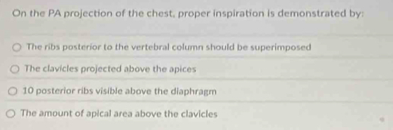 On the PA projection of the chest, proper inspiration is demonstrated by:
The ribs posterior to the vertebral column should be superimposed
The clavicles projected above the apices
10 posterior ribs visible above the diaphragm
The amount of apical area above the clavicles