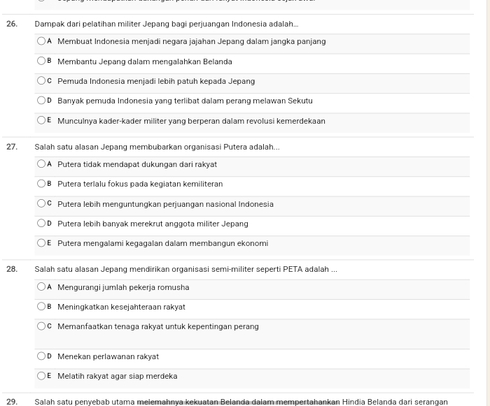Dampak dari pelatihan militer Jepang bagi perjuangan Indonesia adalah...
A Membuat Indonesia menjadi negara jajahan Jepang dalam jangka panjang
B Membantu Jepang dalam mengalahkan Belanda
C Pemuda Indonesia menjadi lebih patuh kepada Jepang
D Banyak pemuda Indonesia yang terlibat dalam perang melawan Sekutu
E Munculnya kader-kader militer yang berperan dalam revolusi kemerdekaan
27. Salah satu alasan Jepang membubarkan organisasi Putera adalah...
A Putera tidak mendapat dukungan dari rakyat
B Putera terlalu fokus pada kegiatan kemiliteran
C Putera lebih menguntungkan perjuangan nasional Indonesia
D Putera lebih banyak merekrut anggota militer Jepang
E Putera mengalami kegagalan dalam membangun ekonomi
28. Salah satu alasan Jepang mendirikan organisasi semi-militer seperti PETA adalah ...
A Mengurangi jumlah pekerja romusha
B Meningkatkan kesejahteraan rakyat
C Memanfaatkan tenaga rakyat untuk kepentingan perang
D Menekan perlawanan rakyat
E Melatih rakyat agar siap merdeka
29. Salah satu penyebab utama melemahnya kekuatan Belanda dalam mempertahankan Hindia Belanda dari serangan