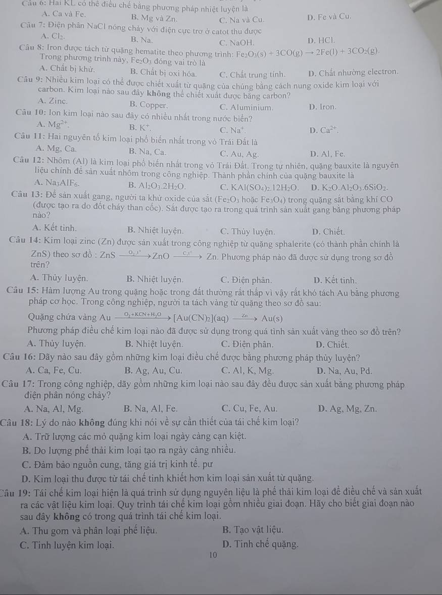 Cầu 6: Hai KL có thể điều chế bằng phương pháp nhiệt luyện là
A. Ca và Fe. B. Mg và Zn. C. Na và Cu. D. Fe và Cu.
Câu 7: Điện phân NaCl nóng chảy với điện cực trơ ở catot thu được
A. Cl₂. B. Na. C. NaOH. D. HCl.
Câu 8: Iron được tách từ quặng hematite theo phương trình: Fe_2O_3(s)+3CO(g)to 2Fe(l)+3CO_2(g).
Trong phương trình này, Fe_2O_3 đóng vai trò là
A. Chất bị khử. B. Chất bị oxi hóa. C. Chất trung tính. D. Chất nhường electron.
Câu 9: Nhiều kim loại có thể được chiết xuất từ quặng của chúng bằng cách nung oxide kim loại với
carbon. Kim loại nào sau đây không thể chiết xuất được bằng carbon?
A. Zinc. B. Copper. C. Aluminium. D. Iron.
Câu 10: Ion kim loại nào sau đây có nhiều nhất trong nước biển?
A. Mg^(2+). B. K^+. C. Na^+.
D. Ca^(2+).
Câu 11: Hai nguyên tố kim loại phổ biến nhất trong vỏ Trái Đất là
A. Mg, Ca. B. Na, Ca. C. Au, Ag D. Al, Fe.
Câu 12: Nhôm (Al) là kim loại phổ biến nhất trong vỏ Trái Đất. Trong tự nhiên, quặng bauxite là nguyên
liệu chính đề sản xuất nhôm trong công nghiệp. Thành phần chính của quặng bauxite là
A. Na3AlF₆. B. Al_2O_3.2H_2O. C. KAl(SO_4)_2.12H_2O. D. K_2O.Al_2O_3.6SiO_2.
Câu 13: Để sản xuất gang, người ta khử oxide của sắt (Fe_2O_3 hoặc Fe_3O_4) trong quặng sắt bằng khí CO
(được tạo ra do đốt cháy than cốc). Sắt được tạo ra trong quá trình sản xuất gang bằng phương pháp
nào?
A. Kết tinh. B. Nhiệt luyện. C. Thủy luyện. D. Chiết.
Câu 14: Kim loại zinc (Zn) được sản xuất trong công nghiệp từ quặng sphalerite (có thành phần chính là
nS) theo sơ đồ : ZnS - º ZnOxrightarrow Cx° ∠ I h. Phương pháp nào đã được sử dụng trong sơ đồ
trên?
A. Thủy luyện. B. Nhiệt luyện. C. Điện phân. D. Kết tinh.
Câu 15: Hàm lượng Au trong quặng hoặc trong đất thường rất thấp vì vậy rất khó tách Au bằng phương
pháp cơ học. Trong công nghiệp, người ta tách vàng từ quặng theo sơ đồ sau:
Quặng chứa vàng Au xrightarrow O_2+KCN+H_2O[Au(CN)_2](aq) Zn Au(s)
Phương pháp điều chế kim loại nào đã được sử dụng trong quá tình sản xuất vàng theo sơ đồ trên?
A. Thủy luyện. B. Nhiệt luyện. C. Điện phân. D. Chiết.
Câu 16: Dãy nào sau đây gồm những kim loại điều chế được bằng phương pháp thủy luyện?
A. Ca, Fe, Cu. B. Ag, Au, Cu. C. Al, K, Mg. D. Na, Au, Pd.
Câu 17: Trong công nghiệp, dãy gồm những kim loại nào sau đây đều được sản xuất bằng phương pháp
điện phân nóng chảy?
A. Na, Al, Mg. B. Na, Al, Fe. C. Cu, Fe, Au. D. Ag, Mg, Zn.
Câu 18: Lý do nào không đúng khi nói về sự cần thiết của tái chế kim loại?
A. Trữ lượng các mỏ quặng kim loại ngày càng cạn kiệt.
B. Do lượng phế thải kim loại tạo ra ngày cảng nhiều.
C. Đảm bảo nguồn cung, tăng giá trị kinh tế. pư
D. Kim loại thu được từ tái chế tinh khiết hơn kim loại sản xuất từ quặng.
Cầu 19: Tái chế kim loại hiện là quá trình sử dụng nguyên liệu là phế thải kim loại đề điều chế và sản xuất
ra các vật liệu kim loại. Quy trình tái chế kim loại gồm nhiều giai đoạn. Hãy cho biết giai đoạn nào
sau đây không có trong quá trình tái chế kim loại.
A. Thu gom và phân loại phế liệu. B. Tạo vật liệu.
C. Tinh luyện kim loại. D. Tinh chế quặng.
10