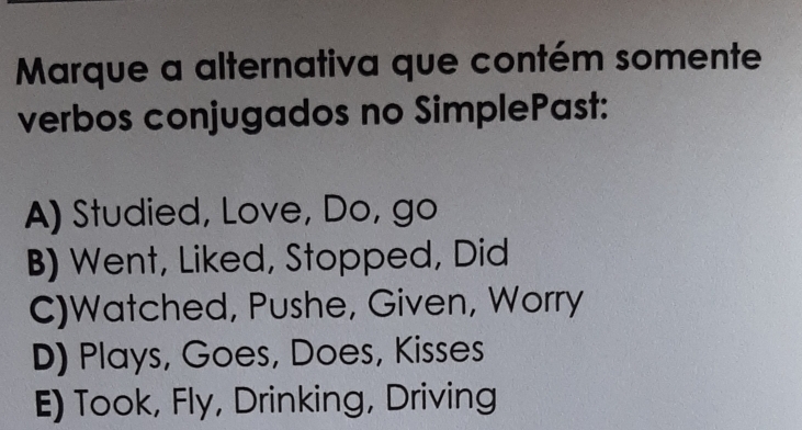 Marque a alternativa que contém somente
verbos conjugados no SimplePast:
A) Studied, Love, Do, go
B) Went, Liked, Stopped, Did
C)Watched, Pushe, Given, Worry
D) Plays, Goes, Does, Kisses
E) Took, Fly, Drinking, Driving