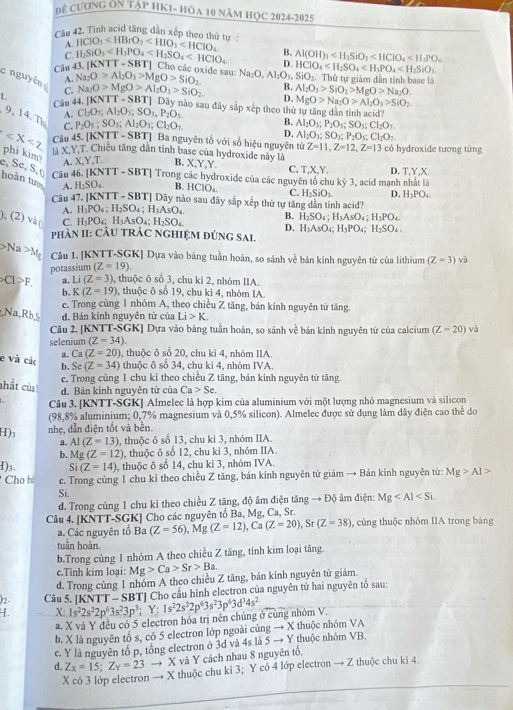 Đề CươNG ON Tập HK1- hóa 10 năm học 2024-2025
Câu 42. Tinh acid tăng dần xếp theo thứ tự:
A. HClO_3
Câu 43. H_2SiO_3
B.
[KNTT-SBT]
D. Al(OH)_3
C. Cho các oxide sau:
c nguyên A. Na_2O>Al_2O_3>MgO>SiO_2. Na_2O,Al_2O_3,SiO_2 HCIO_4 Thứ tự giảm dần tính base là
B.
C. Na_2O>MgO>Al_2O_3>SiO_2. Al_2O_3>SiO_2>MgO>Na_2O.
t.
Câu 44. [KNTT-SBT]
D. MgO>Na_2O>Al_2O_3>SiO_2.
Dãy nào sau đây sắp xếp theo thứ tự tăng dần tính acid?
A. Cl_2O_7;Al_2O_3;SO_3,P_2O_5.
9, 14. Th C.
P_2O_5;SO_3;Al_2O_3;Cl_2O_7.
B. Al_2O_3;P_2O_5;SO_3;Cl_2O_7.
D. Al_2O_3;SO_3;P_2O_5;Cl_2O_7.
Câu 45. [KNTT-SBT] Ba nguyên tố với số hiệu nguyên tử Z=11,Z=12,Z=13 có hydroxide tương tứng
là X,Y,T. Chiều tăng dần tính base của hydroxíde này là
phi kim? A. X,Y,T. B. X,Y,Y. C. T,X,Y.
D. T,Y,X.
e, Se, S, ( hoàn tưon A. H_2SO_4.
Câu 46. [KNTT - SBT] Trong các hydroxide của các nguyên tổ chu kỳ 3, acid mạnh nhất là
B. HCIO_4. C. H_2SiO_3.
D. H_3PO_4.
Câu 47. [KNTT -SBT] Dãy nào sau đây sắp xếp thứ tự tăng dần tính acid?
A. H_3PO_4;H_2SO_4;H_3AsO_4.
), (2) v overline a C. H_3PO_4;H_3AsO_4;H_2SO_4.
B. H_2SO_4;H_3AsO_4;H_3PO_4.
D. H_3AsO_4;H_3PO_4;H_2SO_4.
PHÀN II: CÂU TRÁC NGHIỆM ĐÚNG SAI.
Na>Mg Câu 1. [KNTT-SGK] Dựa vào bảng tuần hoàn, so sánh về bán kính nguyên tử của lithium (Z=3) và
potassium (Z=19).
Cl>F. a. Li(Z=3) , thuộc ô số 3, chu kì 2, nhóm IIA.
b. K (Z=19) 9, thuộc ô số 19, chu kì 4, nhóm IA.
c. Trong cùng 1 nhóm A, theo chiều Z tăng, bán kính nguyên tử tăng.
,Na,Rb, d. Bán kính nguyên tử của Li>K.
Câu 2. [KNTT-SGK] Dựa vào bảng tuần hoàn, so sánh về bán kính nguyên tử của calcium (Z=20) và
selenium (Z=34).
a. Ca(Z=20) , thuộc ô số 20, chu kì 4, nhóm IIA.
e và các b. Se(Z=34) thuộc ô số 34, chu kì 4, nhóm IVA.
c. Trong cùng 1 chu kì theo chiều Z tăng, bán kính nguyên tử tăng.
nhất của d. Bán kính nguyên tử của Ca>Se.
Câu 3. [KNTT-SGK] Almelec là hợp kim của aluminium với một lượng nhỏ magnesium và silicon
(98,8% aluminium; 0,7% magnesium và 0,5% silicon). Almelec được sử dụng làm dây điện cao thể do
H)3 nhẹ, dẫn điện tốt và bền.
a. AI(Z=13) , thuộc ô số 13, chu kì 3, nhóm IIA.
b. Mg (Z=12) , thuộc ô số 12, chu kì 3, nhóm IIA.
H)3. Si (Z=14) , thuộc ô số 14, chu kì 3, nhóm IVA.
Cho b c. Trong cùng 1 chu kì theo chiều Z tăng, bán kính nguyên tử giảm → Bán kính nguyên tử: Mg>Al>
Si.
d. Trong cùng 1 chu kì theo chiều Z tăng, độ âm điện tăng → Độ âm điện: Mg
Câu 4. [KNTT-SGK] Cho các nguyên tố Ba, Mg, Ca, Sr.
a. Các nguyên tố Ba (Z=56),Mg(Z=12),Ca(Z=20),Sr(Z=38) , cùng thuộc nhóm IIA trong bảng
tuần hoàn.
b.Trong cùng 1 nhóm A theo chiều Z tăng, tính kim loại tăng.
c.Tính kim loại: Mg>Ca>Sr>Ba.
d. Trong cùng 1 nhóm A theo chiều Z tăng, bán kính nguyên tử giảm.
2.  Câu 5. [KNTT - SBT] Cho cấu hình electron của nguyên tử hai nguyên tố sau:
H. X:1s^22s^22p^63s^23p^3;Y:1s^22s^22p^63s^23p^63d^34s^2
a. X và Y đều có 5 electron hóa trị nên chúng ở cùng nhóm V.
b. X là nguyên tố s, có 5 electron lớp ngoài cùng → X thuộc nhóm VA
c. Y là nguyên tổ p, tổng electron ở 3d và 4s là 5 → Y thuộc nhóm vB
d. Z_X=15;Z_Y=23 → X và Y cách nhau 8 nguyên tố.
X có 3 lớp electron → X thuộc chu kì 3; Y có 4 lớp electron → Z thuộc chu kì 4.