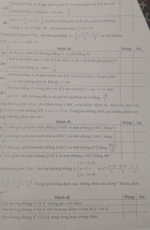 cho đường thắng Δ :  x/-1 = (y+3)/2 = (z-2)/3  và mặt phăng
(P):x+2y-z+2025=0.
(
(b
(c
d)
rong không gian Oxyz , cho hình chóp S.ABC có ba điểm S(0;0;3),A(0;0;0),B(1;0;0),
(0:2:0) và mặt phāng (P) ):x+y+z-3=0. Trong các khăng định sau, khăng định nào
ing ? Khãng định nào sai ?
)
)
ng không gian Oxyz, cho hai đường thắng d:beginarrayl x=-3+2t y=1-t z=-1+4tendarray. và d' :  (x+4)/3 = (y+2)/2 = (z-4)/-1 ;
 (x-2)/-3 = (y-2)/-2 = (z-1)/1  Trong các khẳng định sau, khằng định nào đúng ? Khẳng định
s