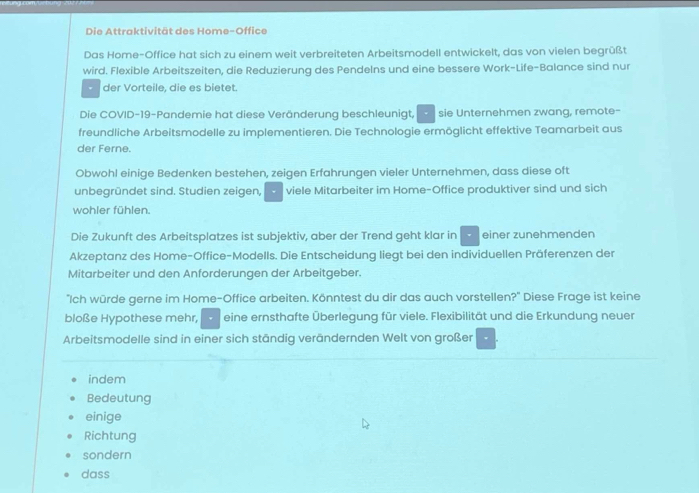 Die Attraktivität des Home-Office 
Das Home-Office hat sich zu einem weit verbreiteten Arbeitsmodell entwickelt, das von vielen begrüßt 
wird. Flexible Arbeitszeiten, die Reduzierung des Pendelns und eine bessere Work-Life-Balance sind nur 
der Vorteile, die es bietet. 
Die COVID-19-Pandemie hat diese Veränderung beschleunigt, sie Unternehmen zwang, remote- 
freundliche Arbeitsmodelle zu implementieren. Die Technologie ermöglicht effektive Teamarbeit aus 
der Ferne. 
Obwohl einige Bedenken bestehen, zeigen Erfahrungen vieler Unternehmen, dass diese oft 
unbegründet sind. Studien zeigen, viele Mitarbeiter im Home-Office produktiver sind und sich 
wohler fühlen. 
Die Zukunft des Arbeitsplatzes ist subjektiv, aber der Trend geht klar in einer zunehmenden 
Akzeptanz des Home-Office-Modells. Die Entscheidung liegt bei den individuellen Präferenzen der 
Mitarbeiter und den Anforderungen der Arbeitgeber. 
"Ich würde gerne im Home-Office arbeiten. Könntest du dir das auch vorstellen?" Diese Frage ist keine 
bloße Hypothese mehr, eine ernsthafte Überlegung für viele. Flexibilität und die Erkundung neuer 
Arbeitsmodelle sind in einer sich ständig verändernden Welt von großer 
indem 
Bedeutung 
einige 
Richtung 
sondern 
dass