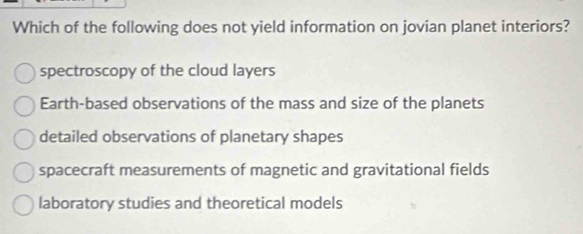 Which of the following does not yield information on jovian planet interiors?
spectroscopy of the cloud layers
Earth-based observations of the mass and size of the planets
detailed observations of planetary shapes
spacecraft measurements of magnetic and gravitational fields
laboratory studies and theoretical models