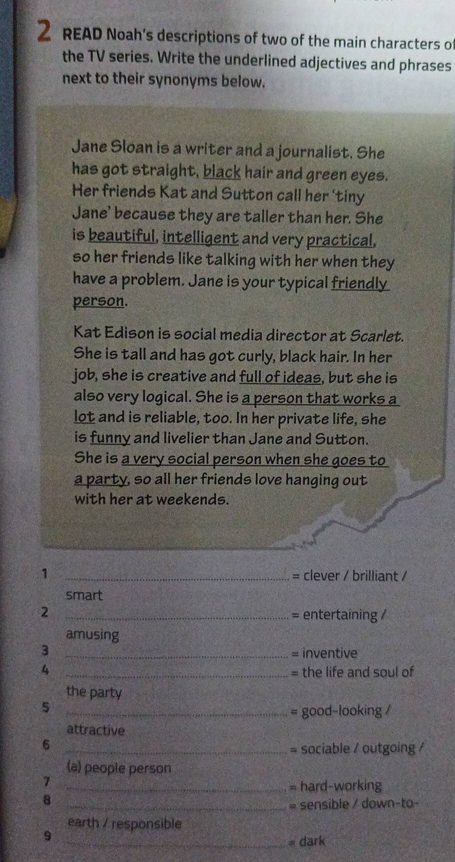 READ Noah's descriptions of two of the main characters of 
the TV series. Write the underlined adjectives and phrases 
next to their synonyms below. 
Jane Sloan is a writer and a journalist. She 
has got straight, black hair and green eyes. 
Her friends Kat and Sutton call her 'tiny 
Jane' because they are taller than her. She 
is beautiful, intelligent and very practical, 
so her friends like talking with her when they 
have a problem. Jane is your typical friendly 
person. 
Kat Edison is social media director at Scarlet. 
She is tall and has got curly, black hair. In her 
job, she is creative and full of ideas, but she is 
also very logical. She is a person that works a 
lot and is reliable, too. In her private life, she 
is funny and livelier than Jane and Sutton. 
She is a very social person when she goes to 
a party, so all her friends love hanging out 
with her at weekends. 
1 _= clever / brilliant / 
smart 
_2 
= entertaining / 
amusing 
3 _= inventive 
4 _= the life and soul of 
the party 
_5 
= good-looking / 
attractive 
_6 
= sociable / outgoing / 
(a) people person 
7 
_= hard-working 
8 
_= sensible / down-to- 
earth / responsible 
9 
_= dark