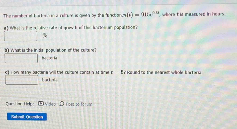 The number of bacteria in a culture is given by the function, n(t)=915e^(0.5t) , where t is measured in hours. 
a) What is the relative rate of growth of this bacterium population?
%
b) What is the initial population of the culture? 
bacteria 
c) How many bacteria will the culture contain at time t=5 ? Round to the nearest whole bacteria. 
bacteria 
Question Help: D Video Post to forum 
Submit Question