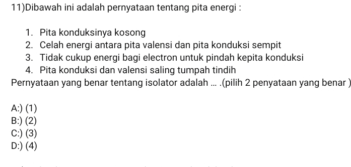 11)Dibawah ini adalah pernyataan tentang pita energi :
1. Pita konduksinya kosong
2. Celah energi antara pita valensi dan pita konduksi sempit
3. Tidak cukup energi bagi electron untuk pindah kepita konduksi
4. Pita konduksi dan valensi saling tumpah tindih
Pernyataan yang benar tentang isolator adalah ... .(pilih 2 penyataan yang benar )
A:) (1)
B:) (2)
C:) (3)
D:) (4)