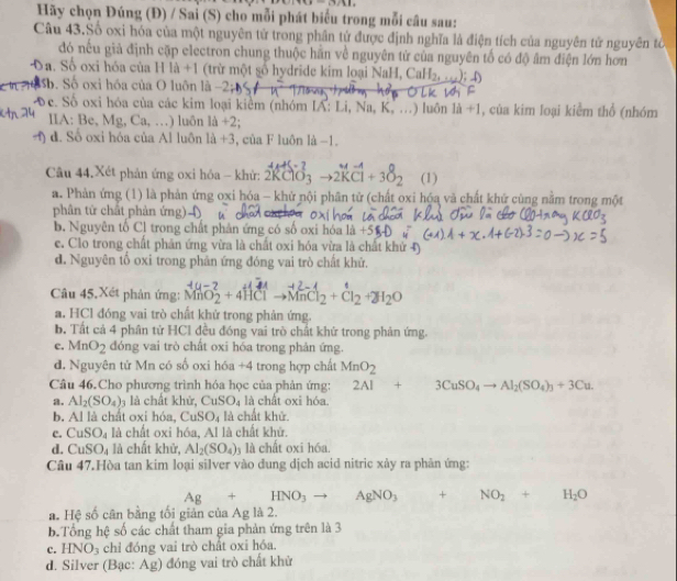 4>1,1,11,
Hãy chọn Đúng (Đ) / Sai (S) cho mỗi phát biểu trong mỗi câu sau:
Câu 43.Số oxi hóa của một nguyên tử trong phân tử được định nghĩa là điện tích của nguyên tử nguyên tổ
đó nếu giả định cặp electron chung thuộc hần về nguyên tử của nguyên tố có độ âm điện lớn hơn
Đa. Số oxi hóa của H là +1 (trừ một số hydride kim loại NaH, CaH_2,_+∈fty ); ()
Sb. Số oxi hóa của O luôn là - y n^2 k wi
Te. Số oxi hóa của các kim loại kiểm (nhóm IA: Li, Na, K, K_a,...) ) luôn 1a+1 , của kim loại kiểm thổ (nhóm
IIA: Be, Mg,Ca,... ) luôn 1d+2
4) d. Số oxi hóa của Al luôn 1lambda +3 , của F luôn là -1.
Câu 44.Xét phản ứng oxi hóa - khử: 2RClO_3to 2KCl+3O_2 (1)
a. Phản ứng (1) là phản ứng oxi hóa - khử nội phân tử (chất oxi hóa vã chất khứ cùng nằm trong một
phân từ chất phản ứng)  4
b. Nguyên tổ Cl trong chất phân ứng có số oxi hóa là =
c. Clo trong chất phản ứng vừa là chất oxi hóa vừa là chất khử 4)
d. Nguyên tố oxi trong phản ứng đóng vai trò chất khử.
Câu 45,Xét phản ứng: MnO_2^(2+4HClto MnCl_2)+Cl_2+2H_2O
a. HCl đóng vai trò chất khử trong phản ứng.
b. Tất cả 4 phân tử HCl đều đóng vai trò chất khử trong phản ứng.
c. MnO_2 dóng vai trò chất oxi hóa trong phân ứng.
d. Nguyên tử Mn có số oxi hóa + 4 trong hợp chất MnO_2
Câu 46.Cho phương trình hóa học của phản ứng: 2Al+3CuSO_4to Al_2(SO_4)_3+3Cu.
a. Al_2(SO_4)_3 là chất khử, CuSO_4 là chất oxi hóa.
b. Al là chất oxi hóa, CuSO_4 là chất khử.
c. CuSO_4 là chất oxi hóa, Al là chất khử.
d. CuSO_4 là chất khử, Al_2(SO_4) là là chất oxi hóa.
Câu 47.Hòa tan kim loại silver vào đung dịch acid nitric xảy ra phân ứng:
Ag+HNO_3to □  AgNO_3 + NO_2+H_2O
a. Hệ số cân bằng tối giản của Ag là 2.
b.Tổng hệ số các chất tham gia phản ứng trên là 3
c. HNO_3 chỉ đóng vai trò chất oxi hóa.
d. Silver (Bạc: Ag) đóng vai trò chất khử