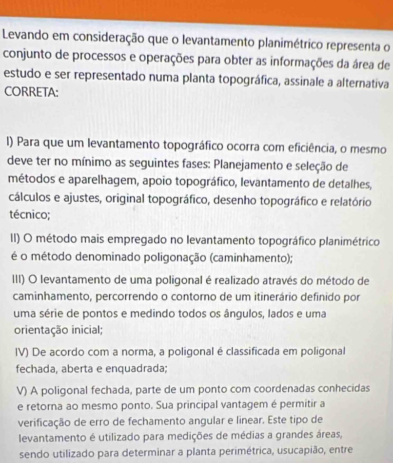 Levando em consideração que o levantamento planimétrico representa o
conjunto de processos e operações para obter as informações da área de
estudo e ser representado numa planta topográfica, assinale a alternativa
CORRETA:
I) Para que um levantamento topográfico ocorra com eficiência, o mesmo
deve ter no mínimo as seguintes fases: Planejamento e seleção de
métodos e aparelhagem, apoio topográfico, levantamento de detalhes,
cálculos e ajustes, original topográfico, desenho topográfico e relatório
técnico;
II) O método mais empregado no levantamento topográfico planimétrico
é o método denominado poligonação (caminhamento);
III) O levantamento de uma poligonal é realizado através do método de
caminhamento, percorrendo o contorno de um itinerário definido por
uma série de pontos e medindo todos os ângulos, lados e uma
orientação inicial;
IV) De acordo com a norma, a poligonal é classificada em poligonal
fechada, aberta e enquadrada;
V) A poligonal fechada, parte de um ponto com coordenadas conhecidas
e retorna ao mesmo ponto. Sua principal vantagem é permitir a
verificação de erro de fechamento angular e linear. Este tipo de
levantamento é utilizado para medições de médias a grandes áreas,
sendo utilizado para determinar a planta perimétrica, usucapião, entre