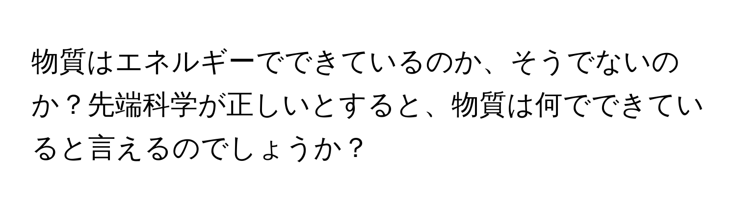 物質はエネルギーでできているのか、そうでないのか？先端科学が正しいとすると、物質は何でできていると言えるのでしょうか？