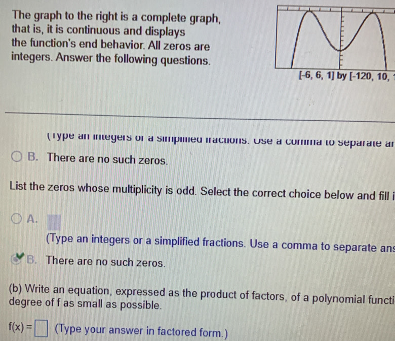 The graph to the right is a complete graph,
that is, it is continuous and displays
the function's end behavior. All zeros are
integers. Answer the following questions.
[-120,10,
(Type an integers of a simpiled iractions. Use a comma to separate an
B. There are no such zeros.
List the zeros whose multiplicity is odd. Select the correct choice below and fill i
A.
(Type an integers or a simplified fractions. Use a comma to separate an
B. There are no such zeros.
(b) Write an equation, expressed as the product of factors, of a polynomial functi
degree of f as small as possible.
f(x)=□ (Type your answer in factored form.)