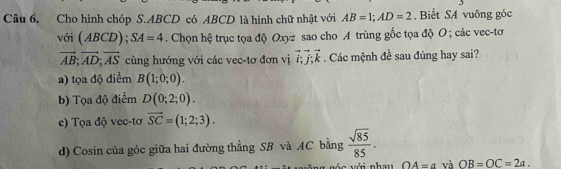 Cho hình chóp S. ABCD có ABCD là hình chữ nhật với AB=1; AD=2. Biết SA vuông góc
với (ABCD); SA=4. Chọn hệ trục tọa độ Oxyz sao cho A trùng gốc tọa độ O; các vec-tơ
vector AB; vector AD; vector AS cùng hướng với các vec-tơ đơn vị vector i; vector j; vector k. Các mệnh đề sau đúng hay sai?
a) tọa độ điểm B(1;0;0).
b) Tọa độ điểm D(0;2;0).
c) Tọa độ vec-tơ vector SC=(1;2;3).
d) Cosin của góc giữa hai đường thẳng SB và AC bằng  sqrt(85)/85 . 
với nhau OA=a và OB=OC=2a.