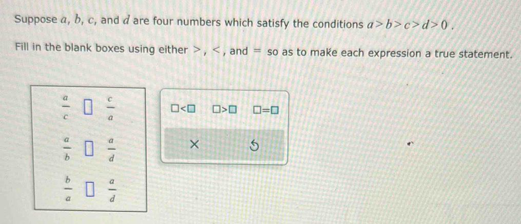 Suppose a, b, c, and d are four numbers which satisfy the conditions a>b>c>d>0. 
Fill in the blank boxes using either , , and = so as to make each expression a true statement.
 a/c   c/a 
□ □ >□ □ =□
 a/b   a/d 
×
 b/a   a/d 