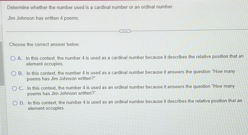 Determine whether the number used is a cardinal number or an ordinal number.
Jim Johnson has written 4 poems.
Choose the correct answer below.
A. In this context, the number 4 is used as a cardinal number because it describes the relative position that an
element occupies.
B. In this context, the number 4 is used as a cardinal number because it answers the question "How many
poems has Jim Johnson written?"
C. In this context, the number 4 is used as an ordinal number because it answers the question 'How many
poems has Jim Johnson written?"
D. In this context, the number 4 is used as an ordinal number because it describes the relative position that an
element occupies.