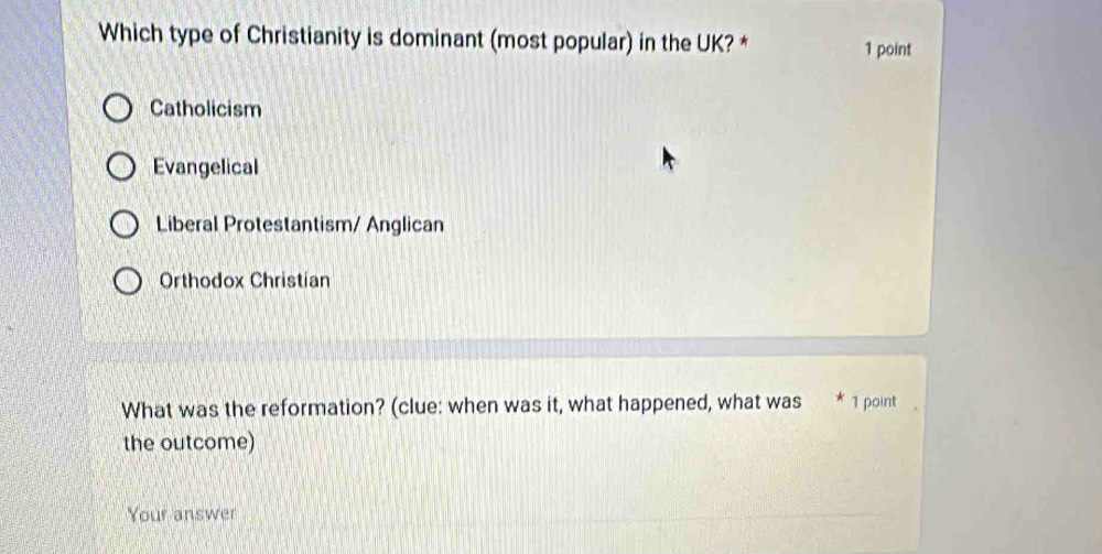 Which type of Christianity is dominant (most popular) in the UK? *
1 point
Catholicism
Evangelical
Liberal Protestantism/ Anglican
Orthodox Christian
What was the reformation? (clue: when was it, what happened, what was * 1 point
the outcome)
Your answer