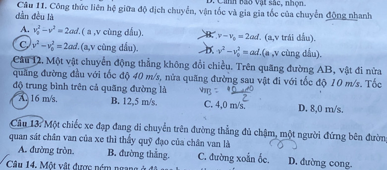 Cảnh bảo vật sác, nhọn.
Câu 11. Công thức liên hệ giữa độ dịch chuyển, vận tốc và gia gia tốc của chuyển động nhanh
dần đều là
A. v_0^(2-v^2)=2ad. ( a , v cùng dấu). B. v-v_0=2ad. (a, v trái dấu).
C v^2-v_0^(2=2ad. (a,v cùng dấu). D. v^2)-v_0^2=ad. (a , v cùng dấu).
Câu 12. Một vật chuyển động thẳng không đổi chiều. Trên quãng đường AB, vật đi nửa
quãng đường đầu với tốc độ 40 m/s, nửa quãng đường sau vật đi với tốc độ 10 m/s. Tốc
độ trung bình trên cả quãng đường là
A. 16 m/s. B. 12,5 m/s. C. 4,0 m/s. D. 8,0 m/s.
Câu 13: Một chiếc xe đạp đang di chuyển trên đường thẳng đủ chậm, một người đứng bên đườn
quan sát chân van của xe thì thấy quỹ đạo của chân van là
A. đường tròn. B. đường thắng. C. đường xoắn ốc. D. đường cong.
Câu 14. Một vật được ném ngang