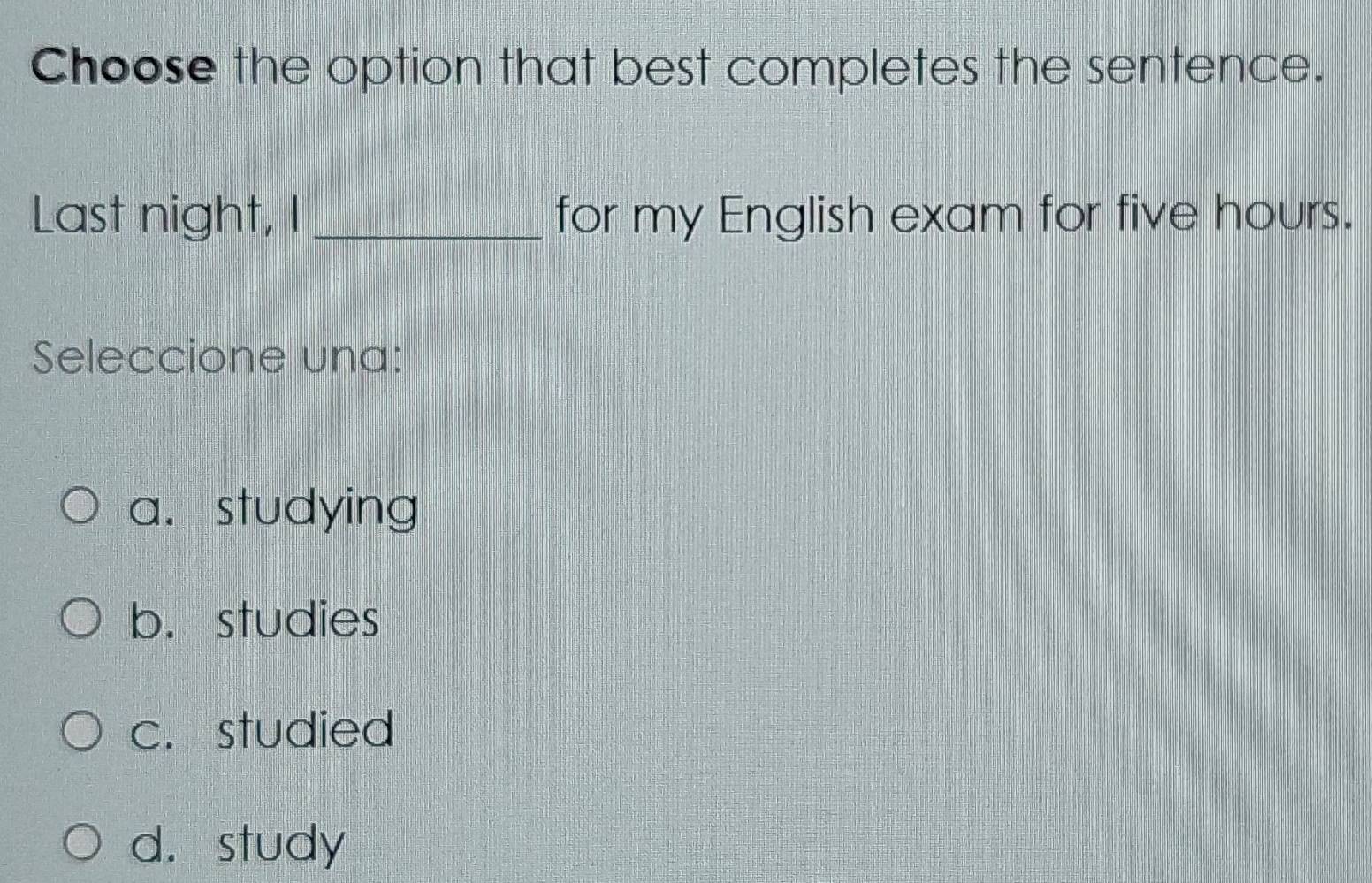 Choose the option that best completes the sentence.
Last night, I _for my English exam for five hours.
Seleccione una:
a. studying
b. studies
c. studied
d. study