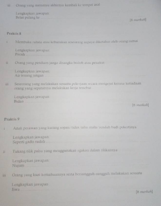 iii Orang yang merantau akhirnya kembali ke tempat asai 
Lengkapkan jawapan 
Belut pulang ke_ 
[6 markah] 
Praktis 8 
1 Membuka rahsta atau keburukan seseorang supaya diketahut oleh orang ramai 
Lengkapkan jawapan 
Pecah_ 
ii Orang yang pendiam janga disangka bodoh atau penakut 
Lengkapkan jawapan 
Air tenang jangan 
i Seseorang yang melakukan sesuatu pekerjaan secara mengejut kerana ketiadaan 
orang yang sepatutnya melakukan kerja tersebut 
Lengkapkan jawapan 
Bidan_ 
[6 markah] 
Praktis 9 
i Anak perawan yang kurang sopan/tidak tahu malu/rendah budi pekertinya 
Lengkapkan jawapan. 
Seperti gadis sudah_ 
ii Tukang tilik palsu yang menggunakan agakan dalam tilikannya 
Lengkapkan jawapan: 
Nujum_ 
_ 
ii Orang yang kuat kemahuannya serta bersungguh-sungguh melakukan sesuatu 
Lengkapkan jawapan 
Jiwa_ 
[6 markah]