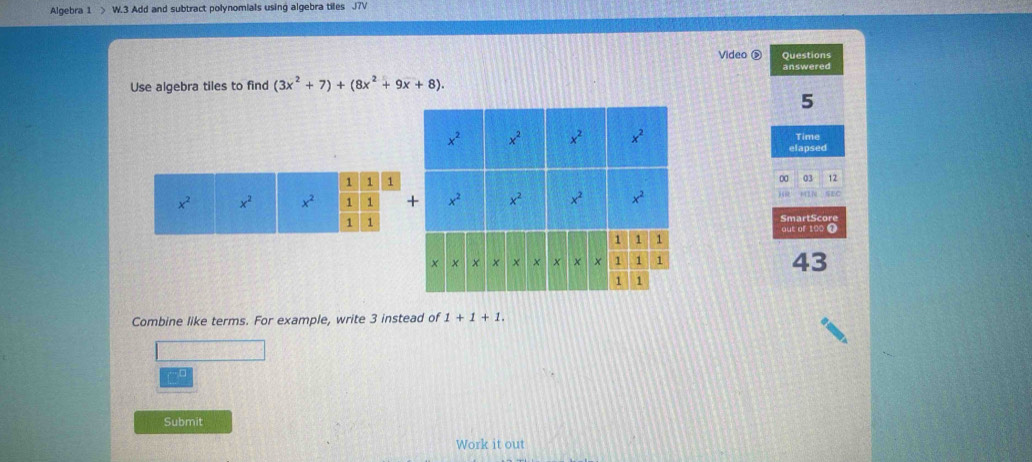 Algebra 1 > W.3 Add and subtract polynomials using algebra tiles J7V
Video ② Questions
answered
Use algebra tiles to find (3x^2+7)+(8x^2+9x+8).
5
Time
elapsed
0 03 12
. SEC
SmartScore
out of 100 
43
Combine like terms. For example, write 3 instead of 1+1+1.
~ 
Submit
Work it out