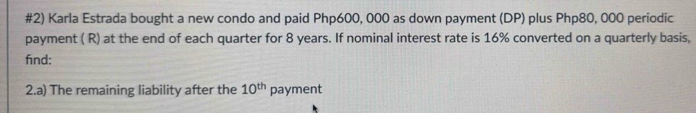 #2) Karla Estrada bought a new condo and paid Php600, 000 as down payment (DP) plus Php80, 000 periodic 
payment ( R) at the end of each quarter for 8 years. If nominal interest rate is 16% converted on a quarterly basis, 
find: 
2.a) The remaining liability after the 10^(th) payment