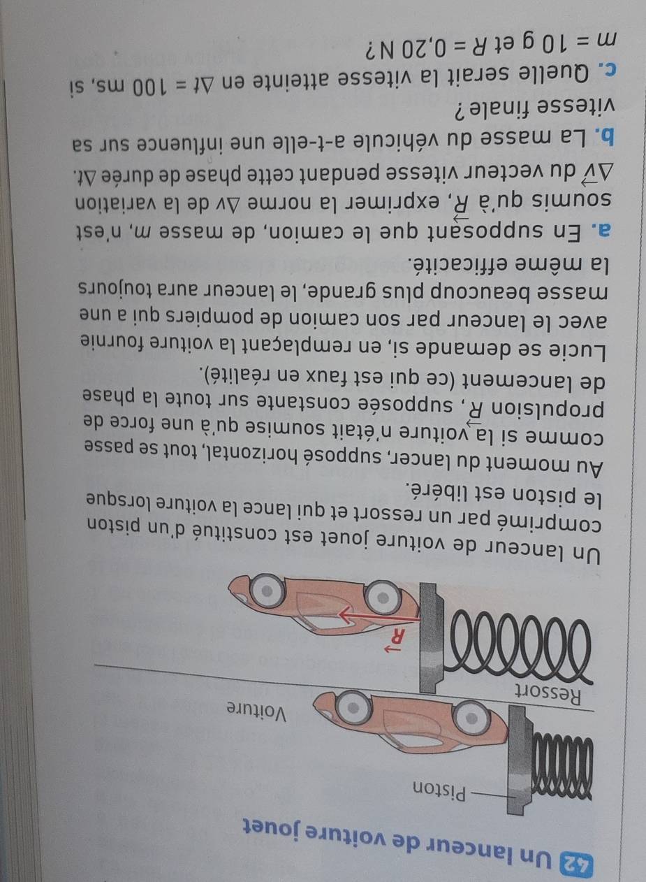 Un lanceur de voiture j
Un lanceur de voiture jouet est constitué d'un piston
comprimé par un ressort et qui lance la voiture lorsque
le piston est libéré.
Au moment du lancer, supposé horizontal, tout se passe
comme si la voiture n'était soumise qu'à une force de
propulsion vector R , supposée constante sur toute la phase
de lancement (ce qui est faux en réalité).
Lucie se demande si, en remplaçant la voiture fournie
avec le lanceur par son camion de pompiers qui a une
masse beaucoup plus grande, le lanceur aura toujours
la même efficacité.
a. En supposant que le camion, de masse m, n'est
soumis qu'à vector R , exprimer la norme △ v de la variation
△ vector v du vecteur vitesse pendant cette phase de durée △ t.
b. La masse du véhicule a-t-elle une influence sur sa
vitesse finale ?
c. Quelle serait la vitesse atteinte en △ t=100ms , sì
m=10g et R=0,20N ?