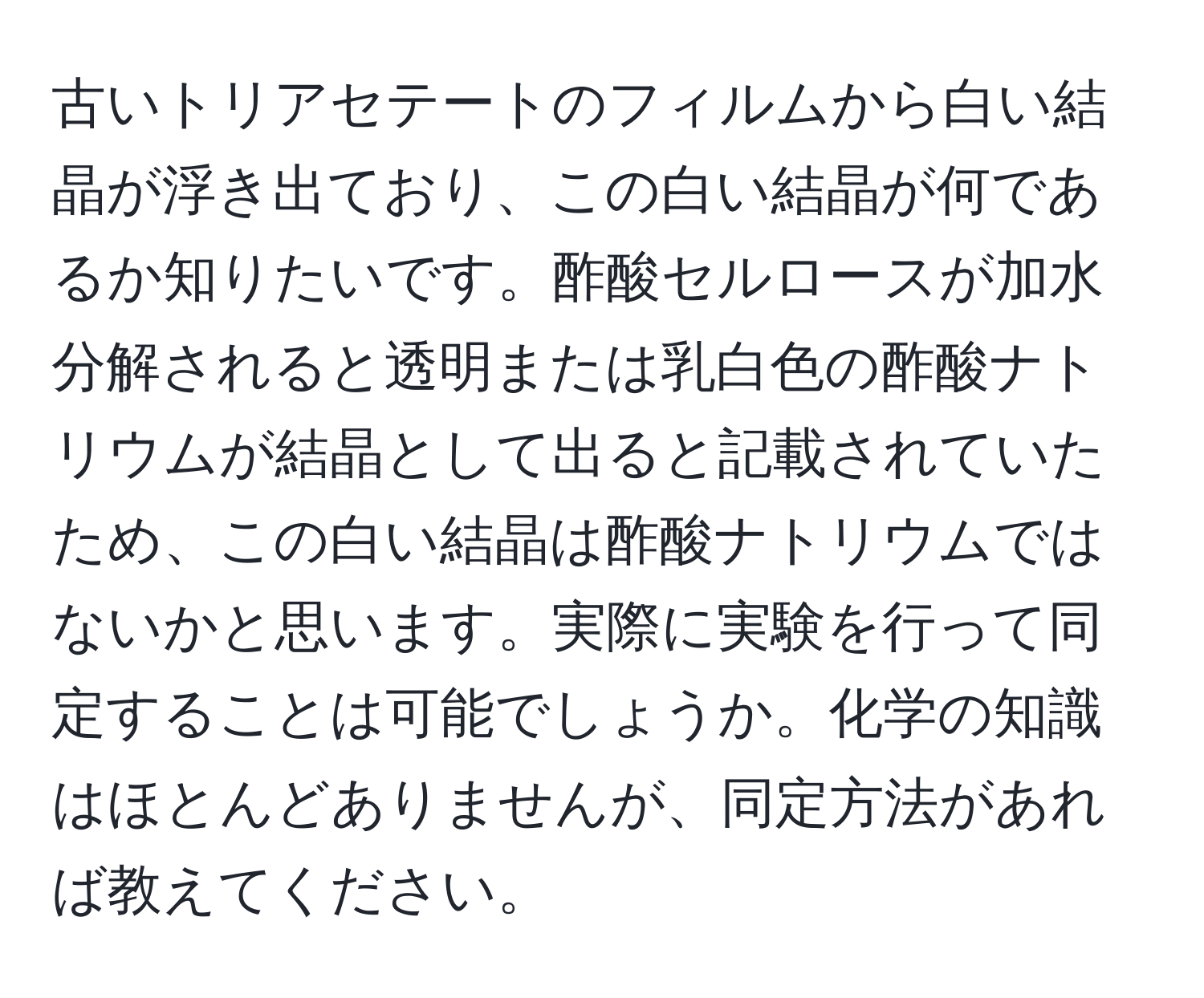 古いトリアセテートのフィルムから白い結晶が浮き出ており、この白い結晶が何であるか知りたいです。酢酸セルロースが加水分解されると透明または乳白色の酢酸ナトリウムが結晶として出ると記載されていたため、この白い結晶は酢酸ナトリウムではないかと思います。実際に実験を行って同定することは可能でしょうか。化学の知識はほとんどありませんが、同定方法があれば教えてください。