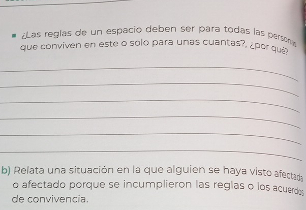 ¿Las reglas de un espacio deben ser para todas las personas 
que conviven en este o solo para unas cuantas?, ¿por qué? 
_ 
_ 
_ 
_ 
_ 
_ 
b) Relata una situación en la que alguien se haya visto afectada 
o afectado porque se incumplieron las reglas o los acuerdos 
de convivencia.