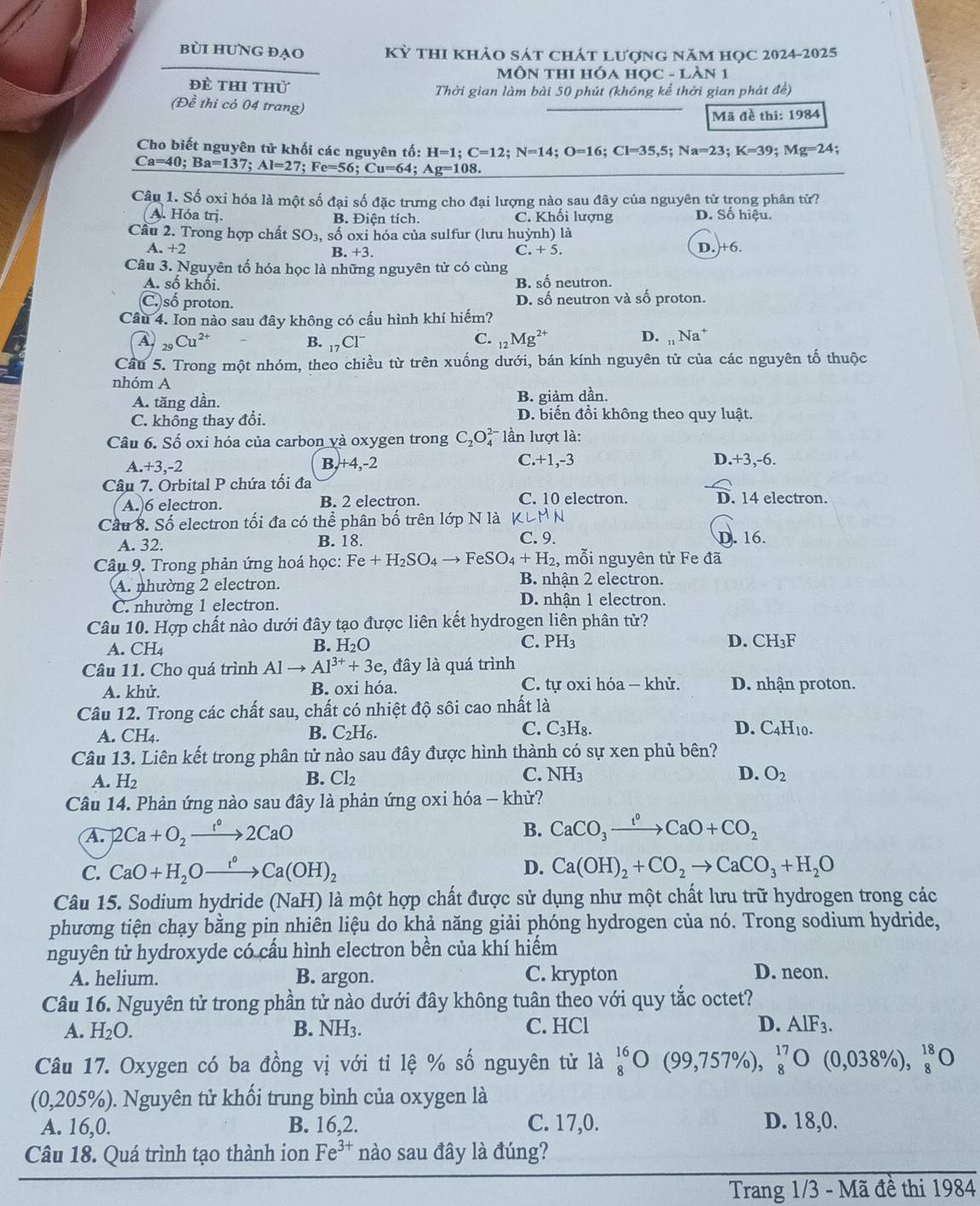bùi hUNG đẠO Kỳ thi khảo sát chát lượng năm học 2024-2025
MôN tHI Hóa Học - Làn 1
đề thi thử Thời gian làm bài 50 phút (không kể thời gian phát đề)
(Đề thi có 04 trang)
Mã đề thi: 1984
Cho biết nguyên tử khối các nguyên tố: H=1;C=12;N=14;O=16;Cl=35,5;Na=23;K=39;Mg=24;
Ca=40;Ba=137;Al=27;Fe=56;Cu=64;Ag=108.
Câu 1. Số oxi hóa là một số đại số đặc trưng cho đại lượng nào sau đây của nguyên tử trong phân tử?
A. Hóa trị. B. Điện tích. C. Khối lượng D. Số hiệu.
Cầu 2. Trong hợp chất SO_2 , số oxi hóa của sulfur (lưu huỳnh) là
A. +2 B. +3. C. + 5.
D. +6.
Câu 3. Nguyên tố hóa học là những nguyên tử có cùng
A. số khối. B. số neutron.
C. số proton. D. số neutron và số proton.
Câu 4. Ion nào sau đây không có cấu hình khí hiếm?
A _29Cu^(2+)
B. _17CI^-
D.
C. _12Mg^(2+) _11Na^+
Cầu 5. Trong một nhóm, theo chiều từ trên xuống dưới, bán kính nguyên tử của các nguyên tố thuộc
nhóm A
A. tăng dần. B. giảm dần.
C. không thay đổi. D. biến đổi không theo quy luật.
Câu 6. Số oxi hóa của carbon và oxygen trong C_2O_4^((2-) lần lượt là:
C.+1,-3
A. x2 -2 B,+4,-2 D.+3,-6.
Câu 7. Orbital P chứa tối đa
A. 6 electron. B. 2 electron C. 10 electron. D. 14 electron.
Cầu 8. Số electron tối đa có thể phân bố trên lớp N là KLMN
A. 32. B. 18. C. 9. D. 16.
Câu 9. Trong phản ứng hoá học: Fe+H_2)SO_4to FeSO_4+H_2 , mỗi nguyên từ Fe đã
A. nhường 2 electron.
B nhận 2 electron.
C. nhường 1 electron.
D. nhận 1 electron.
Câu 10. Hợp chất nào dưới đây tạo được liên kết hydrogen liên phân tử?
A. CH_4 B. H_2O C. PH₃ D. CH₃F
Câu 11. Cho quá trình Al Al^(3+)+3e , đây là quá trình
A. khử. B. oxi hóa. C. tự oxi hóa - khử. D. nhận proton.
Câu 12. Trong các chất sau, chất có nhiệt độ sôi cao nhất là
A. CH4. B. C₂H6. C. C_3H_8.
D. C4H10.
Câu 13. Liên kết trong phân tử nào sau đây được hình thành có sự xen phủ bên?
A. H_2 Cl_2 C. NH_3 D. O_2
B.
Câu 14. Phản ứng nào sau đây là phản ứng oxi hóa - khử?
A. 2Ca+O_2xrightarrow 1°2CaO B. CaCO_3xrightarrow t°CaO+CO_2
C. CaO+H_2Oxrightarrow r°Ca(OH)_2 D. Ca(OH)_2+CO_2to CaCO_3+H_2O
Câu 15. Sodium hydride (NaH) là một hợp chất được sử dụng như một chất lưu trữ hydrogen trong các
phương tiện chạy bằng pin nhiên liệu do khả năng giải phóng hydrogen của nó. Trong sodium hydride,
nguyên tử hydroxyde có cầu hình electron bền của khí hiểm
A. helium. B. argon. C. krypton D. neon.
Câu 16. Nguyên tử trong phần tử nào dưới đây không tuân theo với quy tắc octet?
A. H_2O. B. NH_3. C. HCl D. AlF_3.
Câu 17. Oxygen có ba đồng vị với tỉ lệ % số nguyên tử là beginarrayr 16 8endarray bigcirc (99,757% ),beginarrayr 17 8endarray O(0,038% ),beginarrayr 18 8endarray O
0,205 %). Nguyên tử khối trung bình của oxygen là
A. 16,0. B. 16,2. C. 17,0. D. 18,0.
Câu 18. Quá trình tạo thành ion Fe^(3+) nào sau đây là đúng?
Trang 1/3 - Mã đề thi 1984