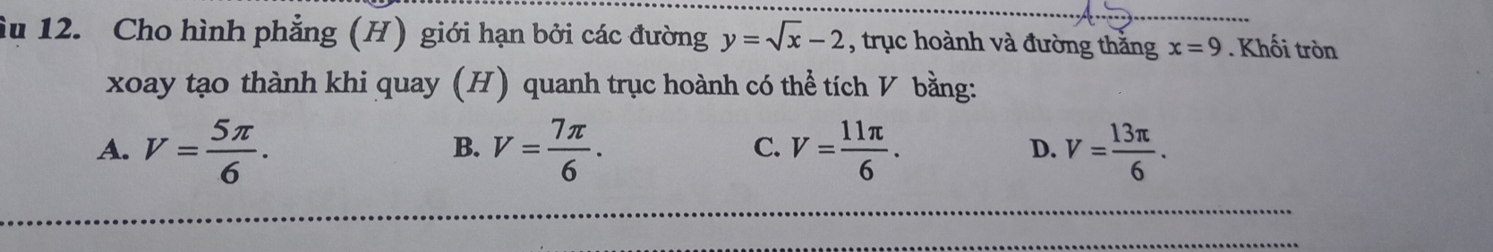 Âu 12. Cho hình phẳng (H) giới hạn bởi các đường y=sqrt(x)-2 , trục hoành và đường thằng x=9. Khối tròn
xoay tạo thành khi quay (H) quanh trục hoành có thể tích V bằng:
A. V= 5π /6 . V= 7π /6 . V= 11π /6 . V= 13π /6 . 
B.
C.
D.