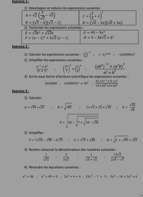 Développer et réduire les expressions suivantes
A=sqrt(2)( 3/sqrt(2) -sqrt(5)) C=( 2/3 +x)^2
B=(sqrt(3)-b)(sqrt(3)-c) D=(sqrt(6)-2a)(sqrt(6)+2a)
2) Factoriser les expressions suivantes :
E=sqrt(3)b^2+sqrt(12)b
G=49-9y^2
F=(x-1)^2+bsqrt(2)(x-1) H=5-2bsqrt(5)+b^2
Exercice 2 :
1) Calculer les expressions suivantes : ( 1/3 )^-2;(-1)^1039;-(0,00006)^0
2) Simplifier les expressions suivantes:
 (6^(-2)* 6^4)/2^4* 7^4  °° ( 3^2/7 )^4* ( 7/3 )^4;frac (ab^2)^-2* (a^2b)^3a^2* b^2
3) Ecrire sous forme d’écriture scientifique les expressions suivantes :
5650000;0.0000767* 10^5; (31* 10^(-4)* 5* 10^5)/15* 10^2* 2* 10^2 
Exercice 3 :
1) Calculer:
A=sqrt(49)+sqrt(25) B=sqrt(sqrt 81) ;C=sqrt(5)* sqrt(2)* sqrt(10);D= sqrt(32)/sqrt(8) 
E=sqrt(28-sqrt 7+sqrt 10-sqrt 36)
2) Simplifier :
F=7sqrt(18)-sqrt(98)-2sqrt(72);G=sqrt(75)+sqrt(48);H=sqrt(2+sqrt 49)+sqrt(25)
3) Rendre rationnel le dénominateur des nombres suivantes :
 1/sqrt(11) : 3/5sqrt(2) ;  1/sqrt(3)+sqrt(2) ; 13sqrt(5)/2sqrt(5)-sqrt(7) 
4) Résoudre les équations suivantes :
x^2=36;x^2+49=0;2x^2+4=4;12x^2-7=5;9x^2-14=5x^2+6